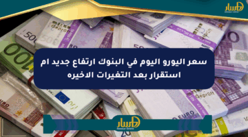 سعر اليورو اليوم في البنوك ارتفاع جديد أم استقرار بعد التغيرات الأخيرة